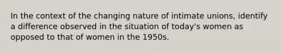 In the context of the changing nature of intimate unions, identify a difference observed in the situation of today's women as opposed to that of women in the 1950s.