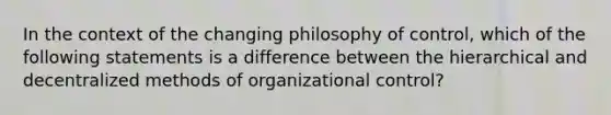 In the context of the changing philosophy of control, which of the following statements is a difference between the hierarchical and decentralized methods of organizational control?