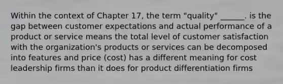 Within the context of Chapter 17, the term "quality" ______. is the gap between customer expectations and actual performance of a product or service means the total level of customer satisfaction with the organization's products or services can be decomposed into features and price (cost) has a different meaning for cost leadership firms than it does for product differentiation firms