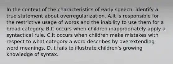 In the context of the characteristics of early speech, identify a true statement about overregularization. A.It is responsible for the restrictive usage of words and the inability to use them for a broad category. B.It occurs when children inappropriately apply a syntactical rule. C.It occurs when children make mistakes with respect to what category a word describes by overextending word meanings. D.It fails to illustrate children's growing knowledge of syntax.