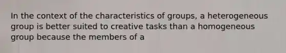 In the context of the characteristics of groups, a heterogeneous group is better suited to creative tasks than a homogeneous group because the members of a