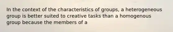 In the context of the characteristics of groups, a heterogeneous group is better suited to creative tasks than a homogenous group because the members of a