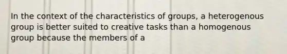 In the context of the characteristics of groups, a heterogenous group is better suited to creative tasks than a homogenous group because the members of a