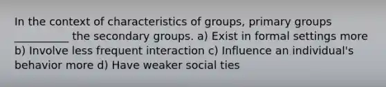 In the context of characteristics of groups, primary groups __________ the secondary groups. a) Exist in formal settings more b) Involve less frequent interaction c) Influence an individual's behavior more d) Have weaker social ties