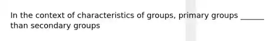 In the context of characteristics of groups, primary groups ______ than secondary groups