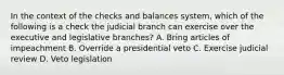 In the context of the checks and balances system, which of the following is a check the judicial branch can exercise over the executive and legislative branches? A. Bring articles of impeachment B. Override a presidential veto C. Exercise judicial review D. Veto legislation