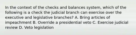 In the context of the checks and balances system, which of the following is a check the judicial branch can exercise over the executive and legislative branches? A. Bring articles of impeachment B. Override a presidential veto C. Exercise judicial review D. Veto legislation