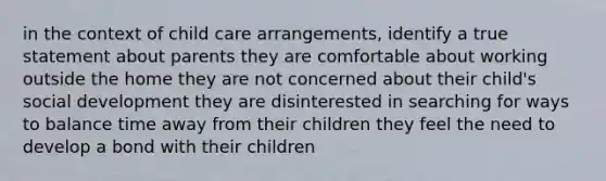 in the context of child care arrangements, identify a true statement about parents they are comfortable about working outside the home they are not concerned about their child's social development they are disinterested in searching for ways to balance time away from their children they feel the need to develop a bond with their children