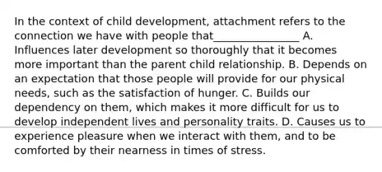 In the context of child development, attachment refers to the connection we have with people that________________ A. Influences later development so thoroughly that it becomes more important than the parent child relationship. B. Depends on an expectation that those people will provide for our physical needs, such as the satisfaction of hunger. C. Builds our dependency on them, which makes it more difficult for us to develop independent lives and personality traits. D. Causes us to experience pleasure when we interact with them, and to be comforted by their nearness in times of stress.