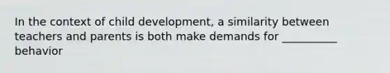 In the context of child development, a similarity between teachers and parents is both make demands for __________ behavior