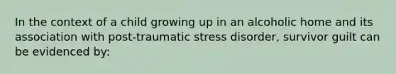 In the context of a child growing up in an alcoholic home and its association with post-traumatic stress disorder, survivor guilt can be evidenced by: