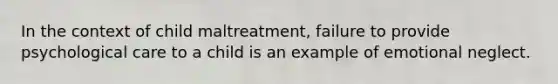 In the context of child maltreatment, failure to provide psychological care to a child is an example of emotional neglect.