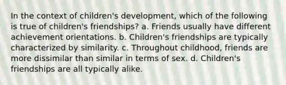 In the context of children's development, which of the following is true of children's friendships? a. Friends usually have different achievement orientations. b. Children's friendships are typically characterized by similarity. c. Throughout childhood, friends are more dissimilar than similar in terms of sex. d. Children's friendships are all typically alike.