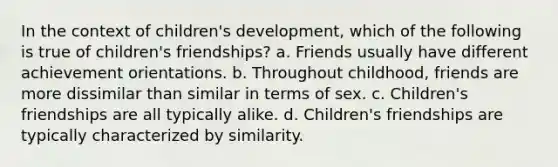 In the context of children's development, which of the following is true of children's friendships? a. Friends usually have different achievement orientations. b. Throughout childhood, friends are more dissimilar than similar in terms of sex. c. Children's friendships are all typically alike. d. Children's friendships are typically characterized by similarity.