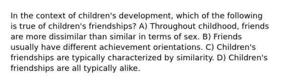 In the context of children's development, which of the following is true of children's friendships? A) Throughout childhood, friends are more dissimilar than similar in terms of sex. B) Friends usually have different achievement orientations. C) Children's friendships are typically characterized by similarity. D) Children's friendships are all typically alike.