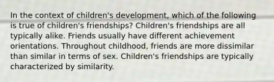 In the context of children's development, which of the following is true of children's friendships? Children's friendships are all typically alike. Friends usually have different achievement orientations. Throughout childhood, friends are more dissimilar than similar in terms of sex. Children's friendships are typically characterized by similarity.