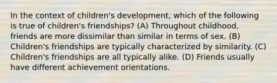 In the context of children's development, which of the following is true of children's friendships? (A) Throughout childhood, friends are more dissimilar than similar in terms of sex. (B) Children's friendships are typically characterized by similarity. (C) Children's friendships are all typically alike. (D) Friends usually have different achievement orientations.