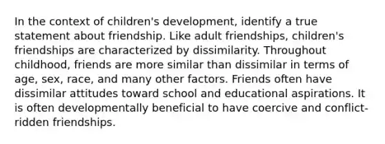 In the context of children's development, identify a true statement about friendship. Like adult friendships, children's friendships are characterized by dissimilarity. Throughout childhood, friends are more similar than dissimilar in terms of age, sex, race, and many other factors. Friends often have dissimilar attitudes toward school and educational aspirations. It is often developmentally beneficial to have coercive and conflict-ridden friendships.