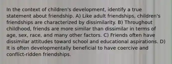 In the context of children's development, identify a true statement about friendship. A) Like adult friendships, children's friendships are characterized by dissimilarity. B) Throughout childhood, friends are more similar than dissimilar in terms of age, sex, race, and many other factors. C) Friends often have dissimilar attitudes toward school and educational aspirations. D) It is often developmentally beneficial to have coercive and conflict-ridden friendships.