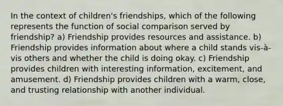 In the context of children's friendships, which of the following represents the function of social comparison served by friendship? a) Friendship provides resources and assistance. b) Friendship provides information about where a child stands vis-à-vis others and whether the child is doing okay. c) Friendship provides children with interesting information, excitement, and amusement. d) Friendship provides children with a warm, close, and trusting relationship with another individual.