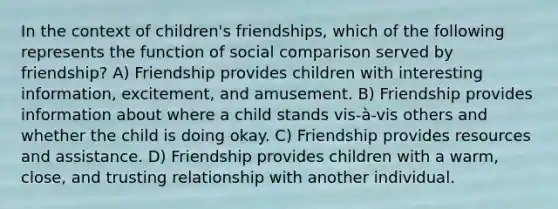 In the context of children's friendships, which of the following represents the function of social comparison served by friendship? A) Friendship provides children with interesting information, excitement, and amusement. B) Friendship provides information about where a child stands vis-à-vis others and whether the child is doing okay. C) Friendship provides resources and assistance. D) Friendship provides children with a warm, close, and trusting relationship with another individual.