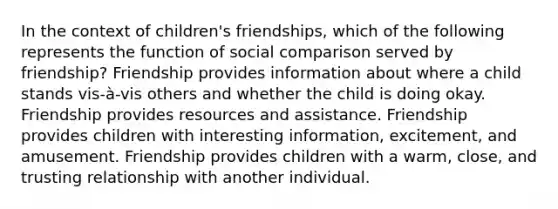 In the context of children's friendships, which of the following represents the function of social comparison served by friendship? Friendship provides information about where a child stands vis-à-vis others and whether the child is doing okay. Friendship provides resources and assistance. Friendship provides children with interesting information, excitement, and amusement. Friendship provides children with a warm, close, and trusting relationship with another individual.