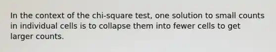 In the context of the chi-square test, one solution to small counts in individual cells is to collapse them into fewer cells to get larger counts.