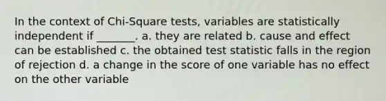 In the context of Chi-Square tests, variables are statistically independent if _______. a. they are related b. cause and effect can be established c. the obtained test statistic falls in the region of rejection d. a change in the score of one variable has no effect on the other variable