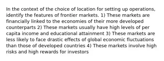 In the context of the choice of location for setting up operations, identify the features of frontier markets. 1) These markets are financially linked to the economies of their more developed counterparts 2) These markets usually have high levels of per capita income and educational attainment 3) These markets are less likely to face drastic effects of global economic fluctuations than those of developed countries 4) These markets involve high risks and high rewards for investors