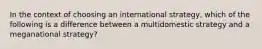 In the context of choosing an international strategy, which of the following is a difference between a multidomestic strategy and a meganational strategy?