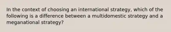 In the context of choosing an international strategy, which of the following is a difference between a multidomestic strategy and a meganational strategy?