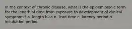 In the context of chronic disease, what is the epidemiologic term for the length of time from exposure to development of clinical symptoms? a. length bias b. lead time c. latency period d. incubation period