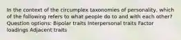 In the context of the circumplex taxonomies of personality, which of the following refers to what people do to and with each other? Question options: Bipolar traits Interpersonal traits Factor loadings Adjacent traits