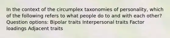 In the context of the circumplex taxonomies of personality, which of the following refers to what people do to and with each other? Question options: Bipolar traits Interpersonal traits Factor loadings Adjacent traits