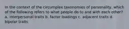 In the context of the circumplex taxonomies of personality, which of the following refers to what people do to and with each other? a. interpersonal traits b. factor loadings c. adjacent traits d. bipolar traits