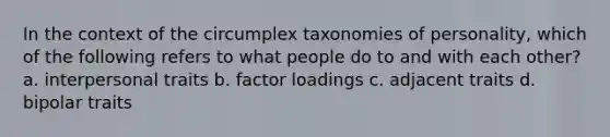 In the context of the circumplex taxonomies of personality, which of the following refers to what people do to and with each other? a. interpersonal traits b. factor loadings c. adjacent traits d. bipolar traits