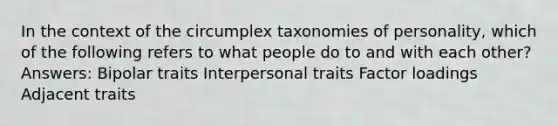 In the context of the circumplex taxonomies of personality, which of the following refers to what people do to and with each other? Answers: Bipolar traits Interpersonal traits Factor loadings Adjacent traits