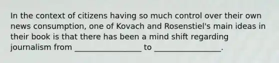 In the context of citizens having so much control over their own news consumption, one of Kovach and Rosenstiel's main ideas in their book is that there has been a mind shift regarding journalism from _________________ to _________________.