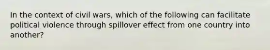 In the context of civil wars, which of the following can facilitate political violence through spillover effect from one country into another?