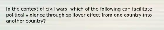 In the context of civil wars, which of the following can facilitate political violence through spillover effect from one country into another country?