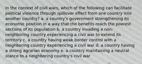 In the context of civil wars, which of the following can facilitate political violence through spillover effect from one country into another country? a. a country's government strengthening its economic position in a way that the benefits reach the poorest sections of its population b. a country invading a non-neighboring country experiencing a civil war to extend its territory c. a country having weak border control with a neighboring country experiencing a civil war d. a country having a strong agrarian economy e. a country maintaining a neutral stance to a neighboring country's civil war