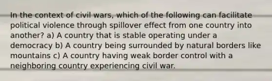 In the context of civil wars, which of the following can facilitate political violence through spillover effect from one country into another? a) A country that is stable operating under a democracy b) A country being surrounded by natural borders like mountains c) A country having weak border control with a neighboring country experiencing civil war.