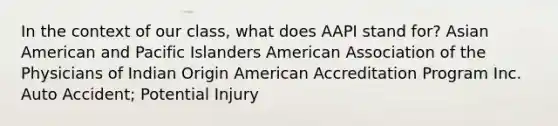 In the context of our class, what does AAPI stand for? Asian American and Pacific Islanders American Association of the Physicians of Indian Origin American Accreditation Program Inc. Auto Accident; Potential Injury