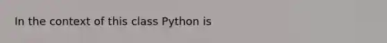 In the context of this class Python is