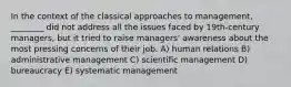 In the context of the classical approaches to management, ________ did not address all the issues faced by 19th-century managers, but it tried to raise managers' awareness about the most pressing concerns of their job. A) human relations B) administrative management C) scientific management D) bureaucracy E) systematic management