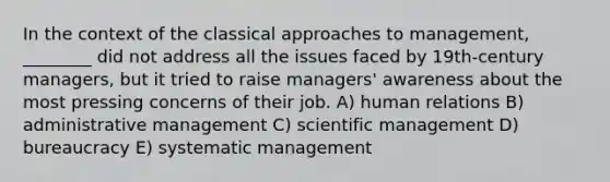 In the context of the classical approaches to management, ________ did not address all the issues faced by 19th-century managers, but it tried to raise managers' awareness about the most pressing concerns of their job. A) human relations B) administrative management C) scientific management D) bureaucracy E) systematic management