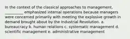 In the context of the classical approaches to management, __________ emphasized internal operations because managers were concerned primarily with meeting the explosive growth in demand brought about by the Industrial Revolution. a. bureaucracy b. human relations c. systematic management d. scientific management e. administrative management