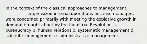 In the context of the classical approaches to management, __________ emphasized internal operations because managers were concerned primarily with meeting the explosive growth in demand brought about by the Industrial Revolution. a. bureaucracy b. human relations c. systematic management d. scientific management e. administrative management