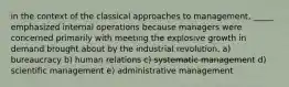 in the context of the classical approaches to management, _____ emphasized internal operations because managers were concerned primarily with meeting the explosive growth in demand brought about by the industrial revolution. a) bureaucracy b) human relations c) systematic management d) scientific management e) administrative management