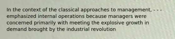 In the context of the classical approaches to management, - - - emphasized internal operations because managers were concerned primarily with meeting the explosive growth in demand brought by the industrial revolution